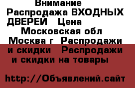 Внимание!!!!!Распродажа ВХОДНЫХ ДВЕРЕЙ › Цена ­ 200 000 - Московская обл., Москва г. Распродажи и скидки » Распродажи и скидки на товары   